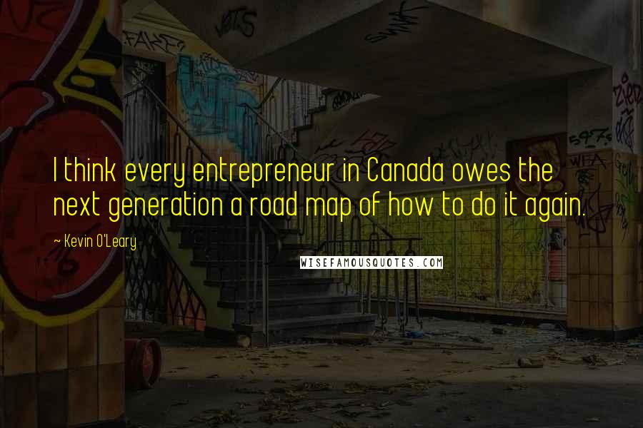 Kevin O'Leary Quotes: I think every entrepreneur in Canada owes the next generation a road map of how to do it again.