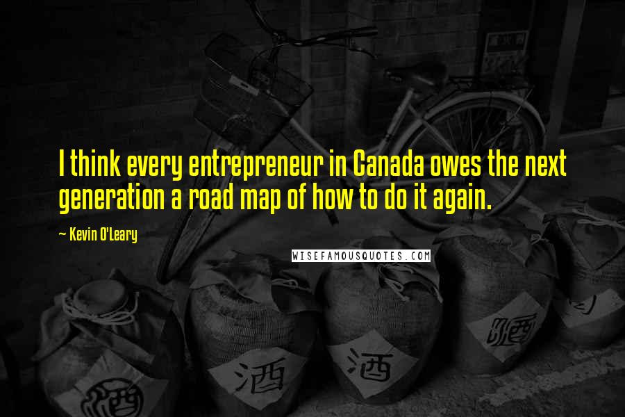 Kevin O'Leary Quotes: I think every entrepreneur in Canada owes the next generation a road map of how to do it again.