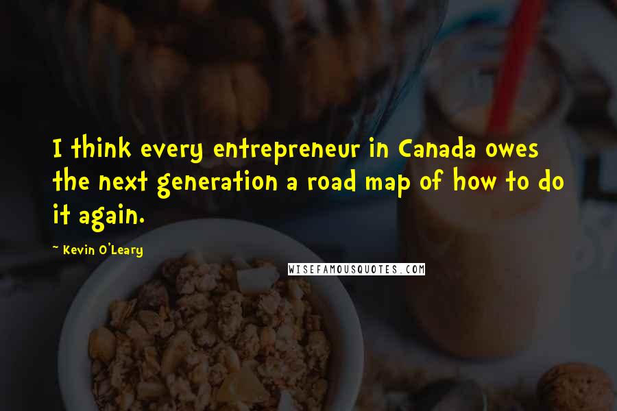 Kevin O'Leary Quotes: I think every entrepreneur in Canada owes the next generation a road map of how to do it again.