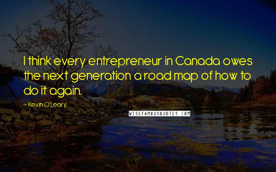 Kevin O'Leary Quotes: I think every entrepreneur in Canada owes the next generation a road map of how to do it again.