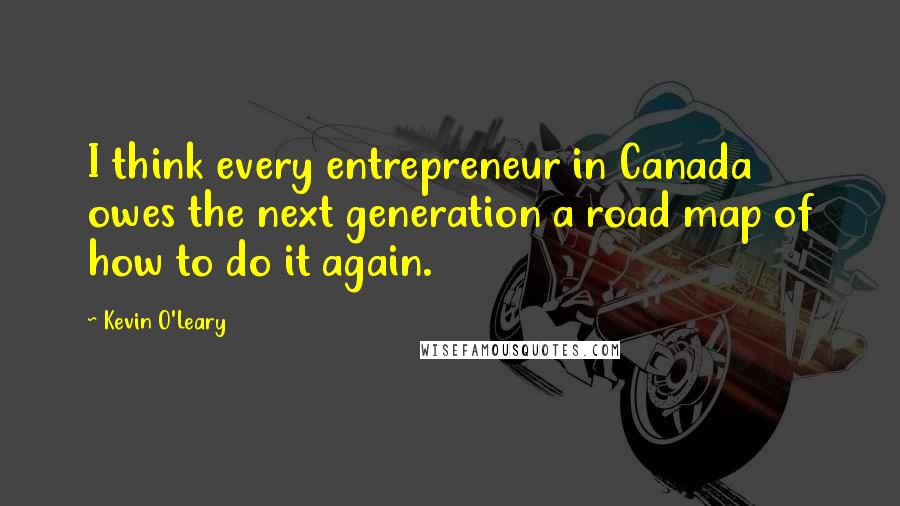 Kevin O'Leary Quotes: I think every entrepreneur in Canada owes the next generation a road map of how to do it again.