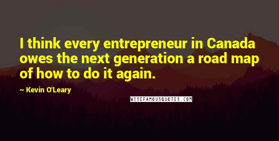 Kevin O'Leary Quotes: I think every entrepreneur in Canada owes the next generation a road map of how to do it again.