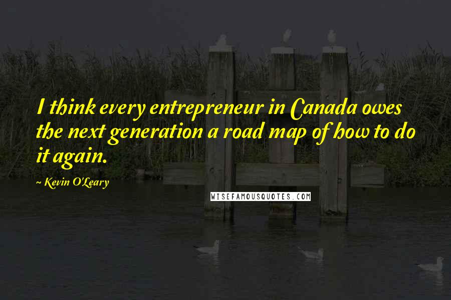Kevin O'Leary Quotes: I think every entrepreneur in Canada owes the next generation a road map of how to do it again.