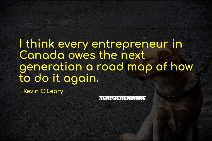 Kevin O'Leary Quotes: I think every entrepreneur in Canada owes the next generation a road map of how to do it again.