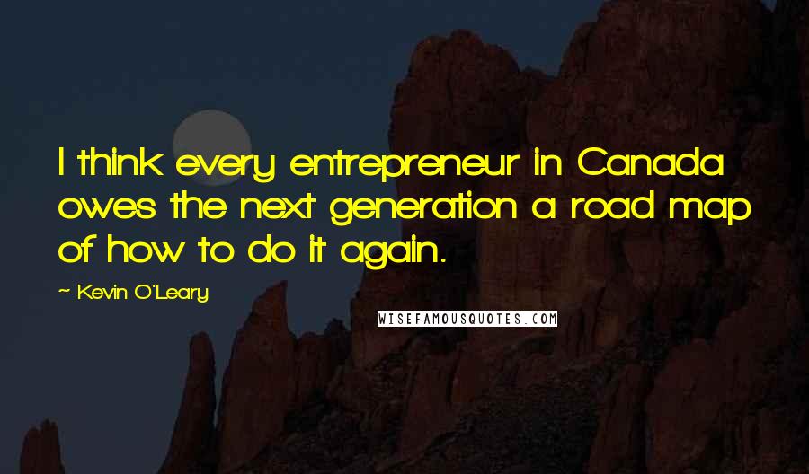 Kevin O'Leary Quotes: I think every entrepreneur in Canada owes the next generation a road map of how to do it again.