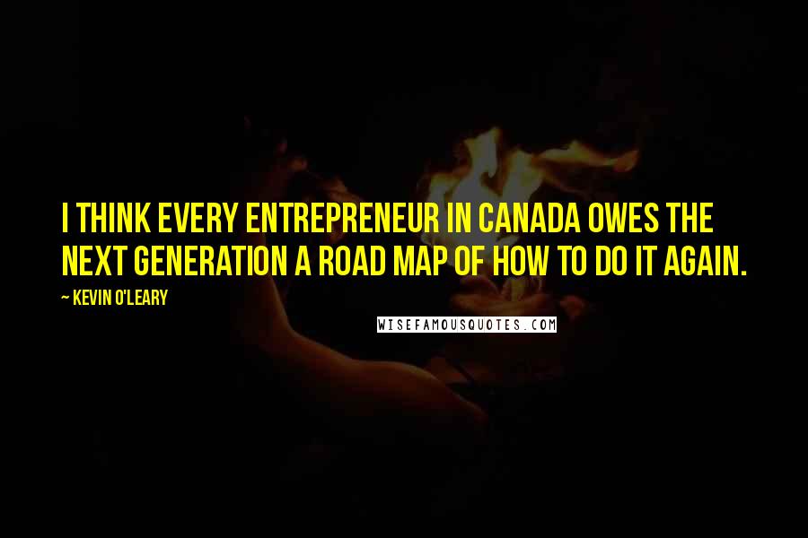 Kevin O'Leary Quotes: I think every entrepreneur in Canada owes the next generation a road map of how to do it again.