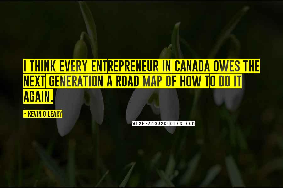 Kevin O'Leary Quotes: I think every entrepreneur in Canada owes the next generation a road map of how to do it again.