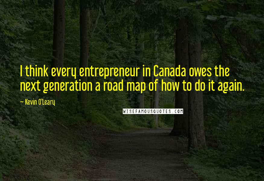 Kevin O'Leary Quotes: I think every entrepreneur in Canada owes the next generation a road map of how to do it again.