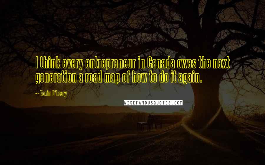 Kevin O'Leary Quotes: I think every entrepreneur in Canada owes the next generation a road map of how to do it again.