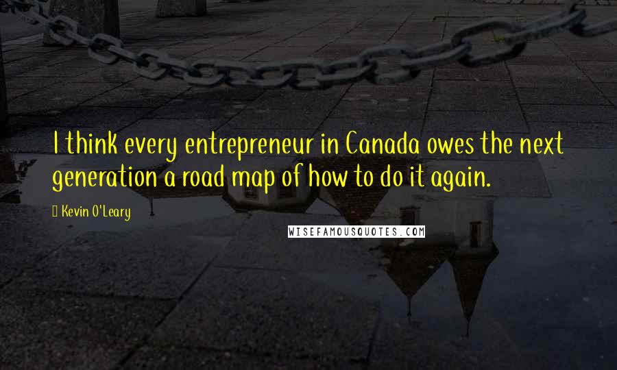 Kevin O'Leary Quotes: I think every entrepreneur in Canada owes the next generation a road map of how to do it again.