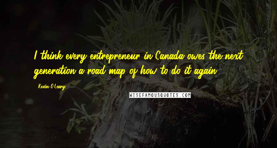 Kevin O'Leary Quotes: I think every entrepreneur in Canada owes the next generation a road map of how to do it again.