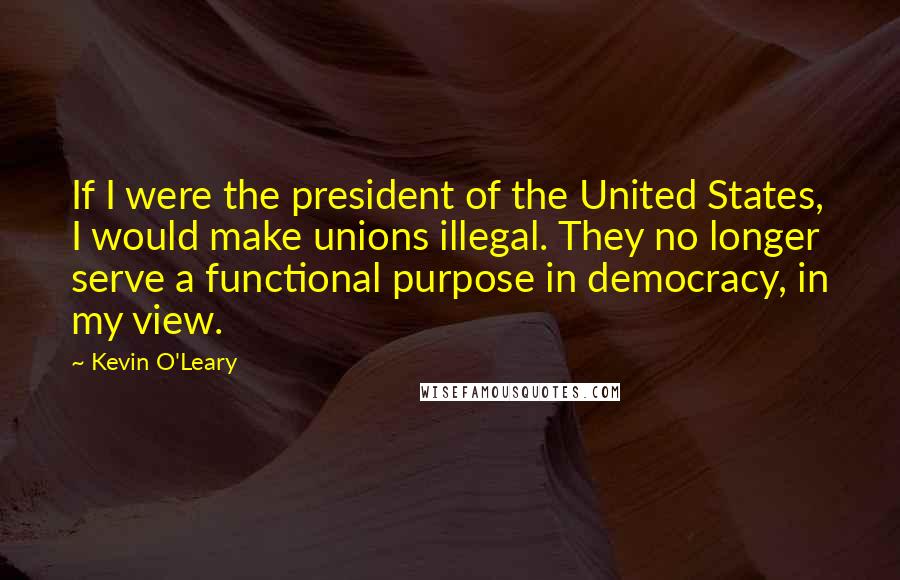 Kevin O'Leary Quotes: If I were the president of the United States, I would make unions illegal. They no longer serve a functional purpose in democracy, in my view.