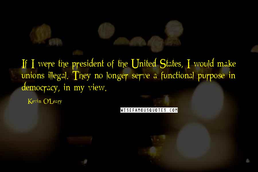 Kevin O'Leary Quotes: If I were the president of the United States, I would make unions illegal. They no longer serve a functional purpose in democracy, in my view.