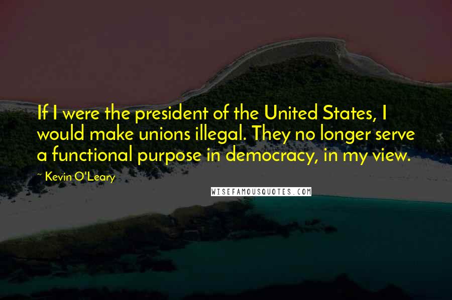 Kevin O'Leary Quotes: If I were the president of the United States, I would make unions illegal. They no longer serve a functional purpose in democracy, in my view.