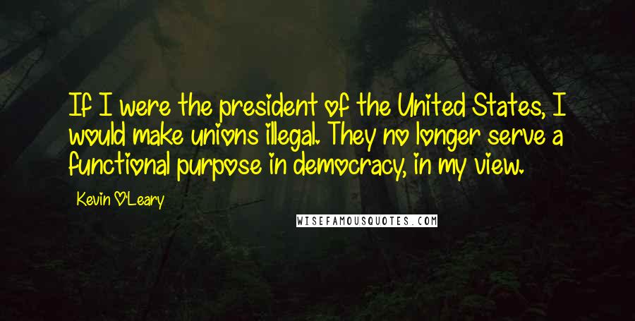 Kevin O'Leary Quotes: If I were the president of the United States, I would make unions illegal. They no longer serve a functional purpose in democracy, in my view.