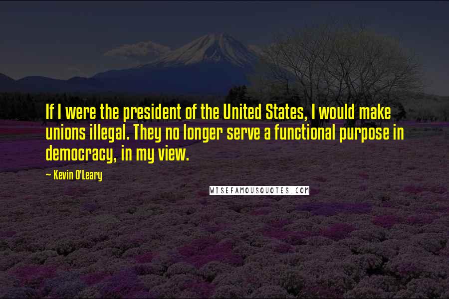 Kevin O'Leary Quotes: If I were the president of the United States, I would make unions illegal. They no longer serve a functional purpose in democracy, in my view.