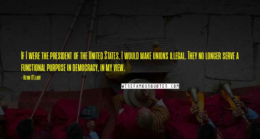 Kevin O'Leary Quotes: If I were the president of the United States, I would make unions illegal. They no longer serve a functional purpose in democracy, in my view.