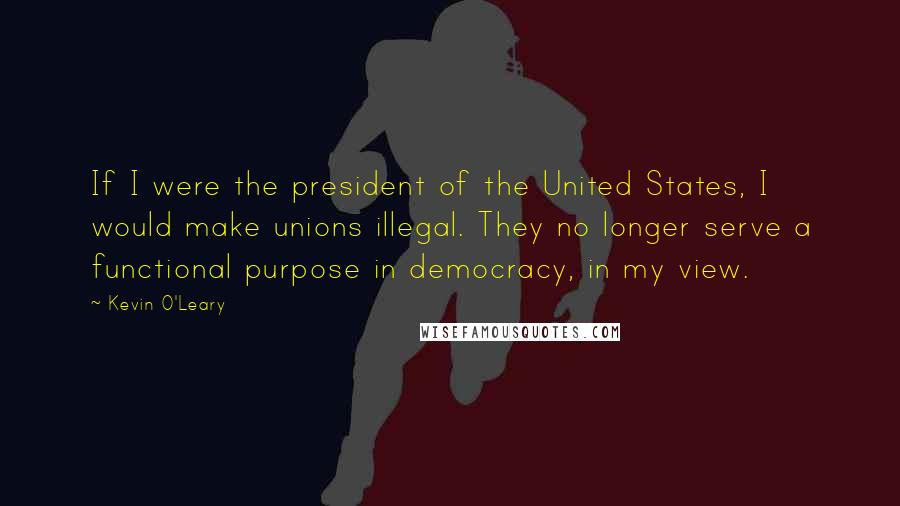 Kevin O'Leary Quotes: If I were the president of the United States, I would make unions illegal. They no longer serve a functional purpose in democracy, in my view.