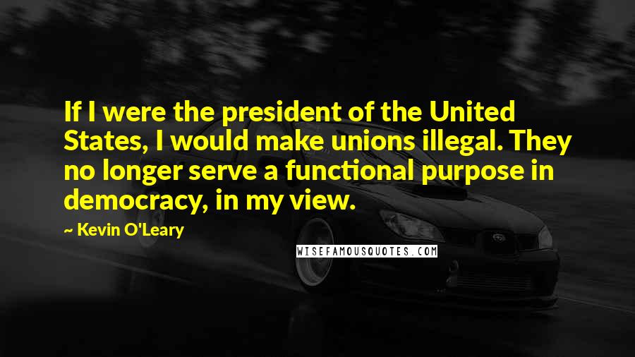 Kevin O'Leary Quotes: If I were the president of the United States, I would make unions illegal. They no longer serve a functional purpose in democracy, in my view.