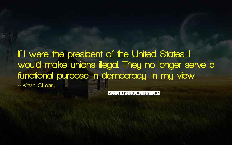 Kevin O'Leary Quotes: If I were the president of the United States, I would make unions illegal. They no longer serve a functional purpose in democracy, in my view.