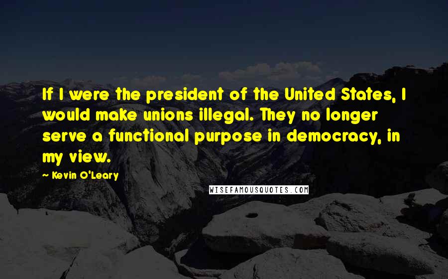 Kevin O'Leary Quotes: If I were the president of the United States, I would make unions illegal. They no longer serve a functional purpose in democracy, in my view.