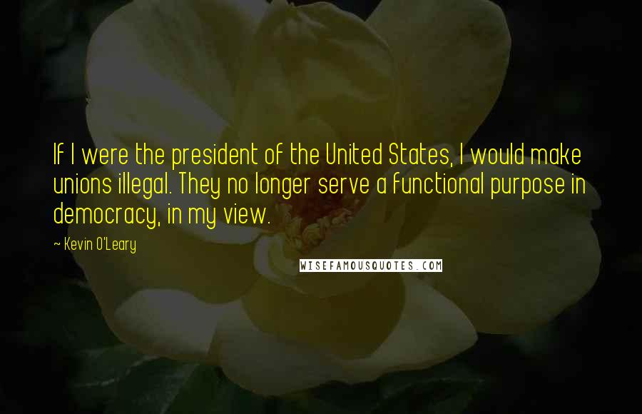 Kevin O'Leary Quotes: If I were the president of the United States, I would make unions illegal. They no longer serve a functional purpose in democracy, in my view.