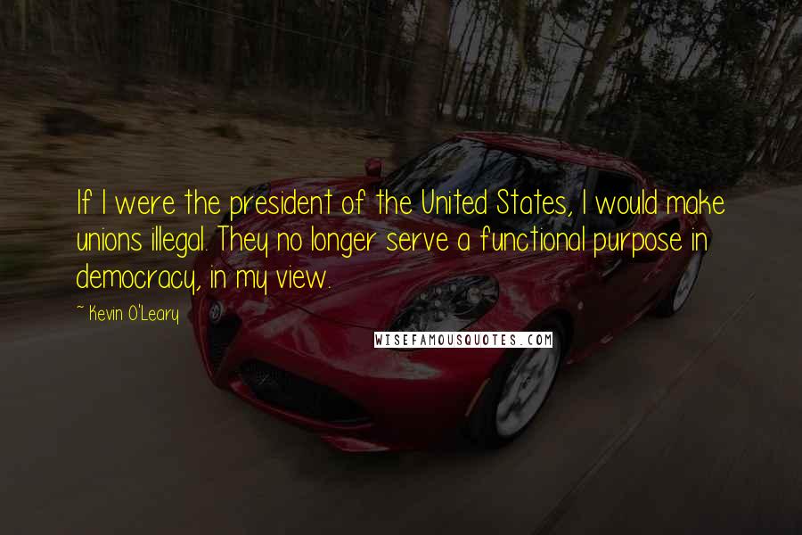 Kevin O'Leary Quotes: If I were the president of the United States, I would make unions illegal. They no longer serve a functional purpose in democracy, in my view.