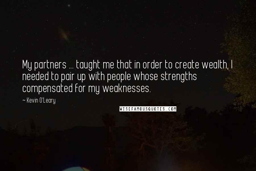 Kevin O'Leary Quotes: My partners ... taught me that in order to create wealth, I needed to pair up with people whose strengths compensated for my weaknesses.