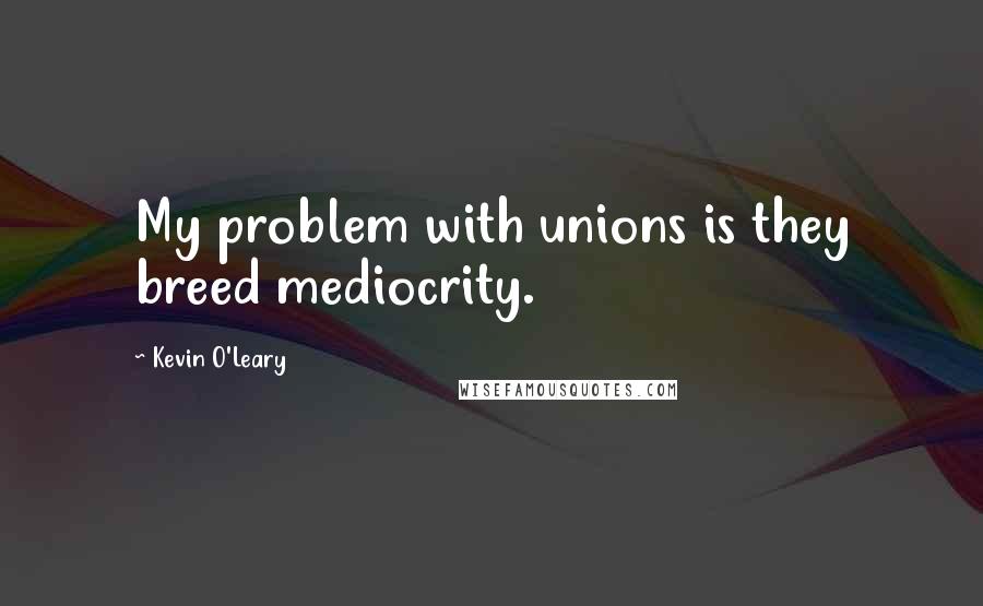 Kevin O'Leary Quotes: My problem with unions is they breed mediocrity.