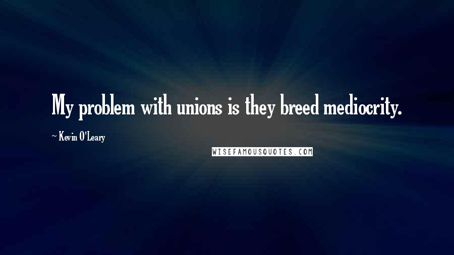 Kevin O'Leary Quotes: My problem with unions is they breed mediocrity.