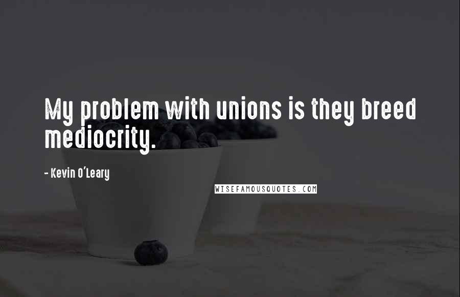 Kevin O'Leary Quotes: My problem with unions is they breed mediocrity.