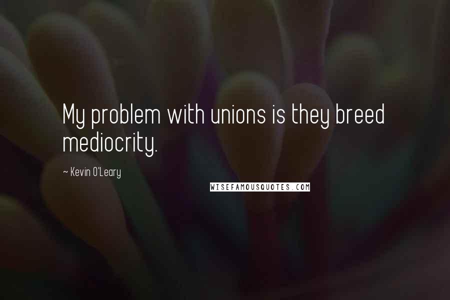 Kevin O'Leary Quotes: My problem with unions is they breed mediocrity.