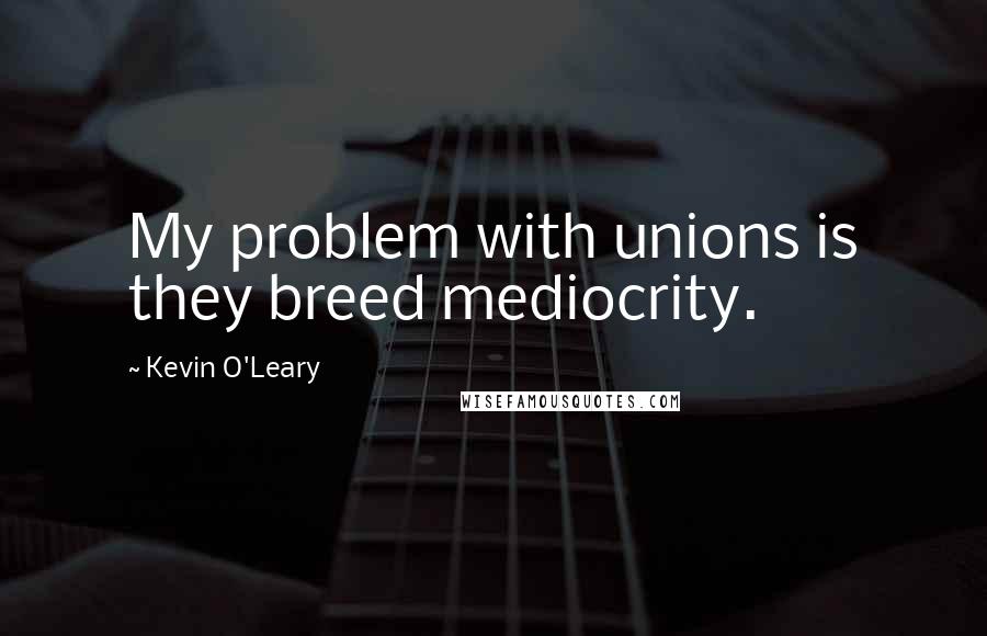 Kevin O'Leary Quotes: My problem with unions is they breed mediocrity.