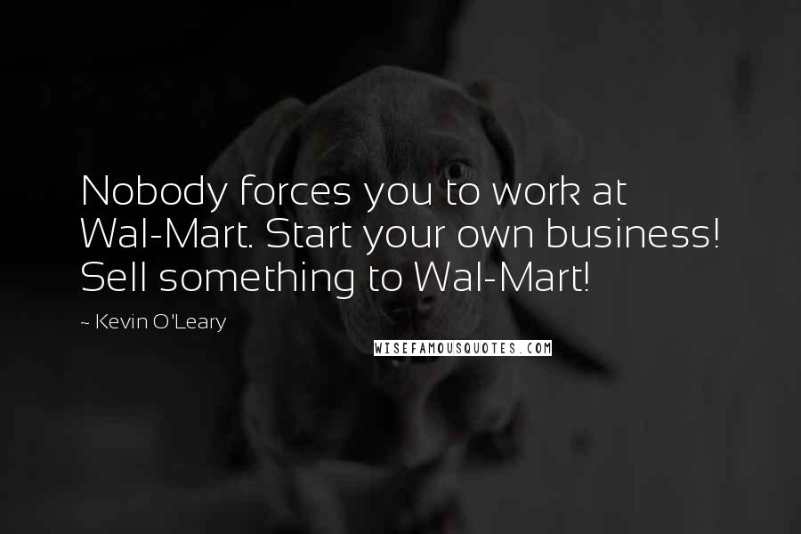 Kevin O'Leary Quotes: Nobody forces you to work at Wal-Mart. Start your own business! Sell something to Wal-Mart!