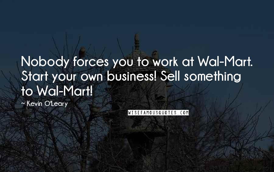 Kevin O'Leary Quotes: Nobody forces you to work at Wal-Mart. Start your own business! Sell something to Wal-Mart!