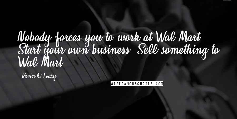 Kevin O'Leary Quotes: Nobody forces you to work at Wal-Mart. Start your own business! Sell something to Wal-Mart!