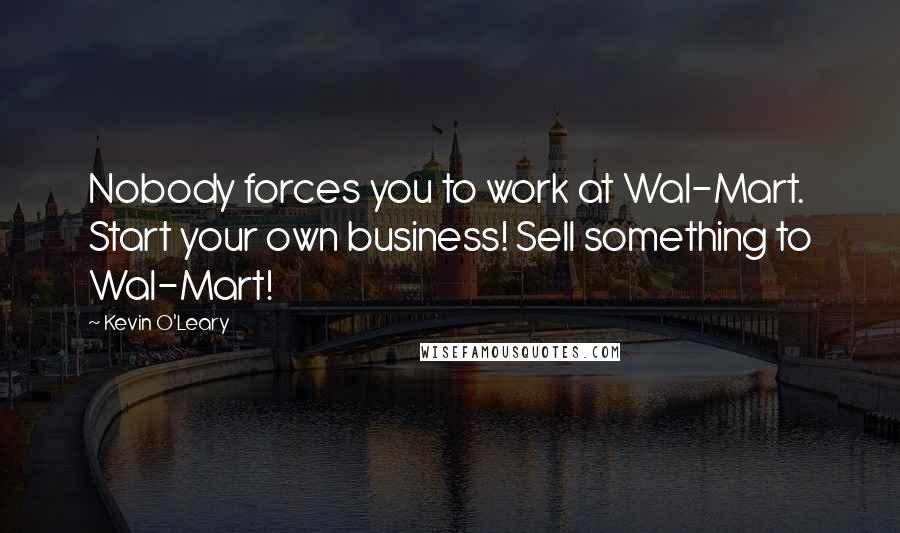 Kevin O'Leary Quotes: Nobody forces you to work at Wal-Mart. Start your own business! Sell something to Wal-Mart!