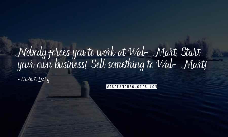 Kevin O'Leary Quotes: Nobody forces you to work at Wal-Mart. Start your own business! Sell something to Wal-Mart!