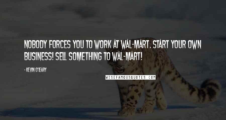 Kevin O'Leary Quotes: Nobody forces you to work at Wal-Mart. Start your own business! Sell something to Wal-Mart!