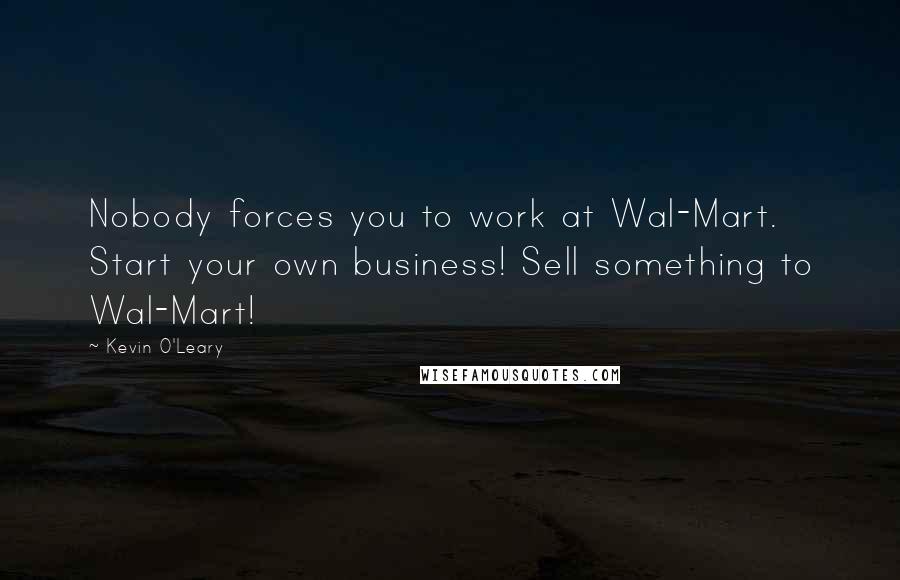 Kevin O'Leary Quotes: Nobody forces you to work at Wal-Mart. Start your own business! Sell something to Wal-Mart!