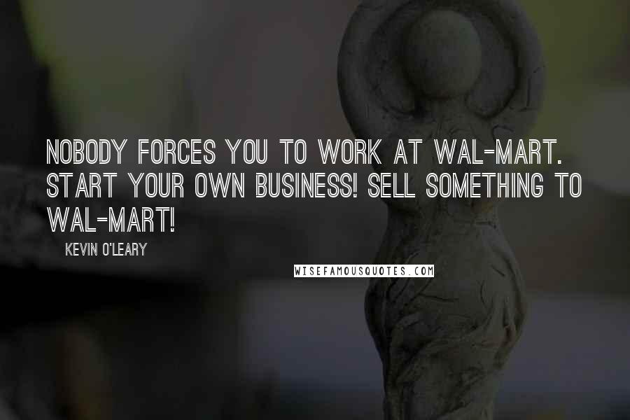 Kevin O'Leary Quotes: Nobody forces you to work at Wal-Mart. Start your own business! Sell something to Wal-Mart!