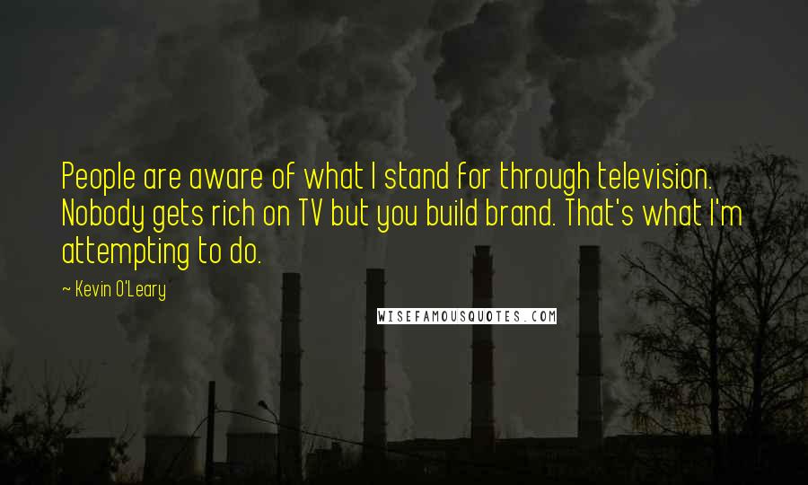 Kevin O'Leary Quotes: People are aware of what I stand for through television. Nobody gets rich on TV but you build brand. That's what I'm attempting to do.