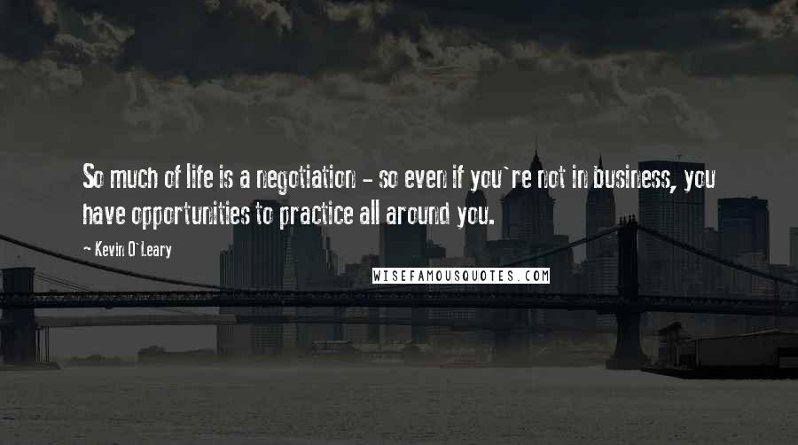 Kevin O'Leary Quotes: So much of life is a negotiation - so even if you're not in business, you have opportunities to practice all around you.