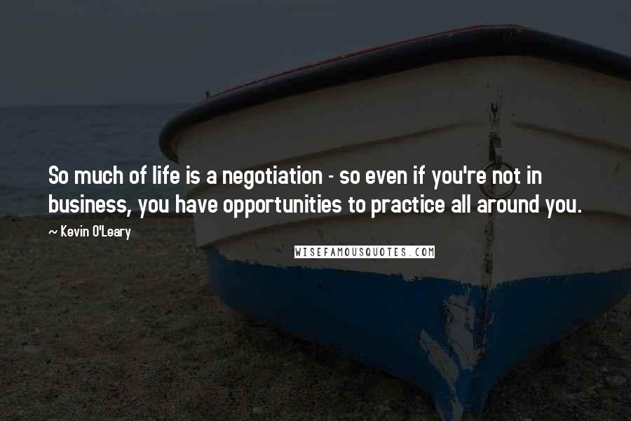 Kevin O'Leary Quotes: So much of life is a negotiation - so even if you're not in business, you have opportunities to practice all around you.