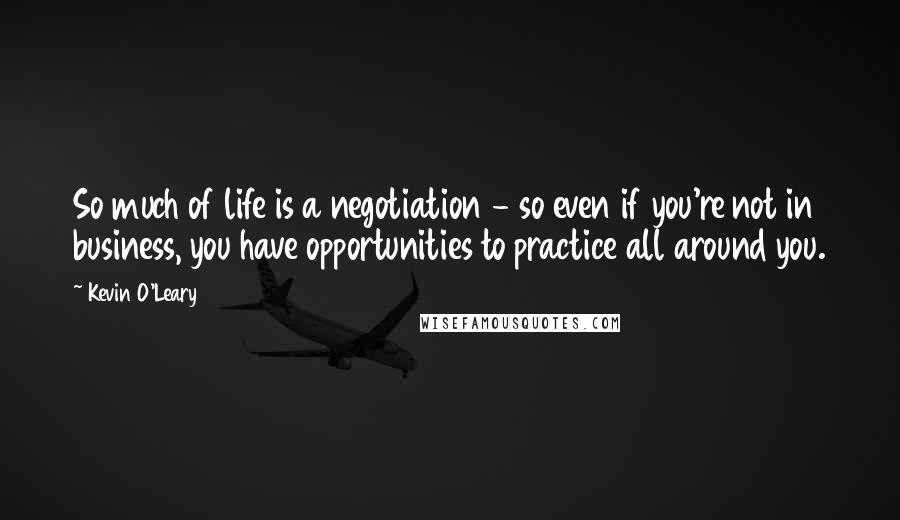 Kevin O'Leary Quotes: So much of life is a negotiation - so even if you're not in business, you have opportunities to practice all around you.