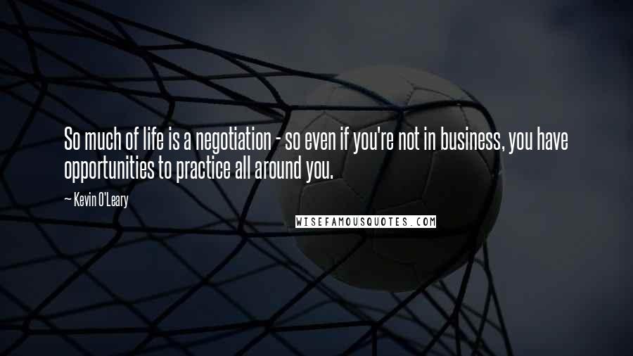 Kevin O'Leary Quotes: So much of life is a negotiation - so even if you're not in business, you have opportunities to practice all around you.