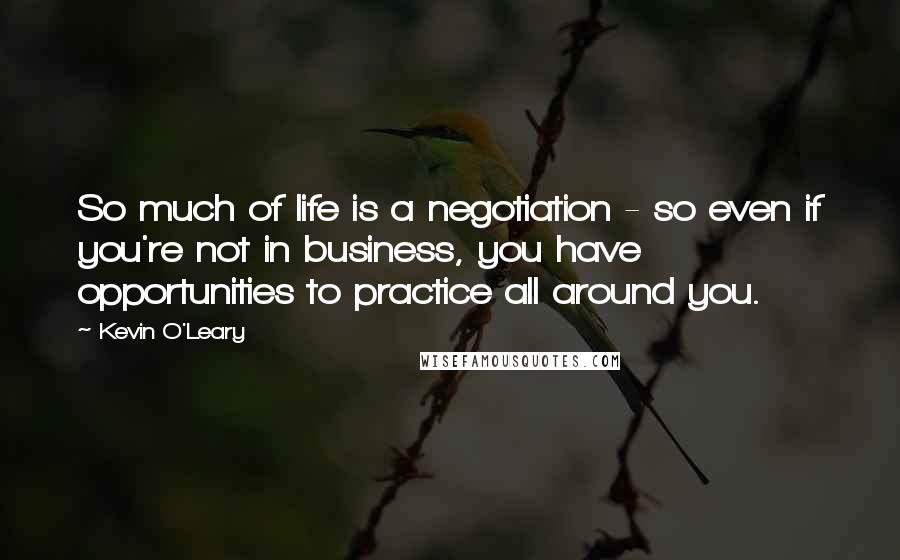 Kevin O'Leary Quotes: So much of life is a negotiation - so even if you're not in business, you have opportunities to practice all around you.