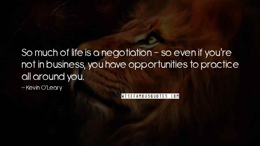 Kevin O'Leary Quotes: So much of life is a negotiation - so even if you're not in business, you have opportunities to practice all around you.