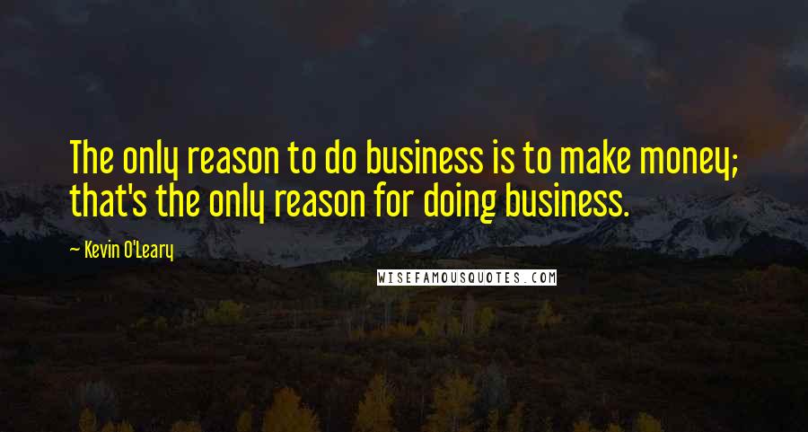 Kevin O'Leary Quotes: The only reason to do business is to make money; that's the only reason for doing business.