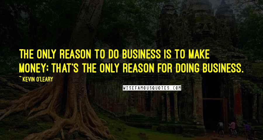 Kevin O'Leary Quotes: The only reason to do business is to make money; that's the only reason for doing business.